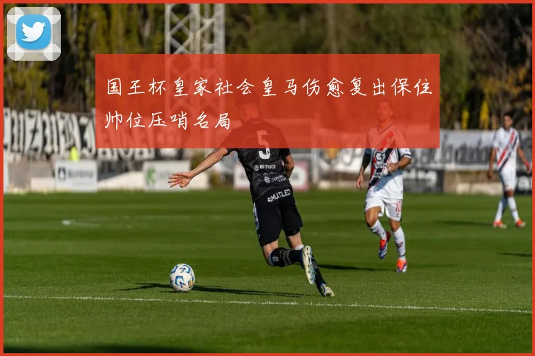 国王杯皇家社会皇马伤愈复出保住帅位压哨名局