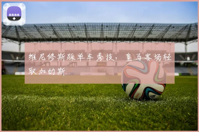 维尼修斯踩单车秀技，皇马客场轻取加的斯