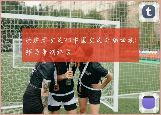 西班牙女足vs中国女足全场回放：邦马蒂创纪录
