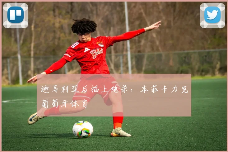 迪马利亚后插上绝杀，本菲卡力克葡萄牙体育