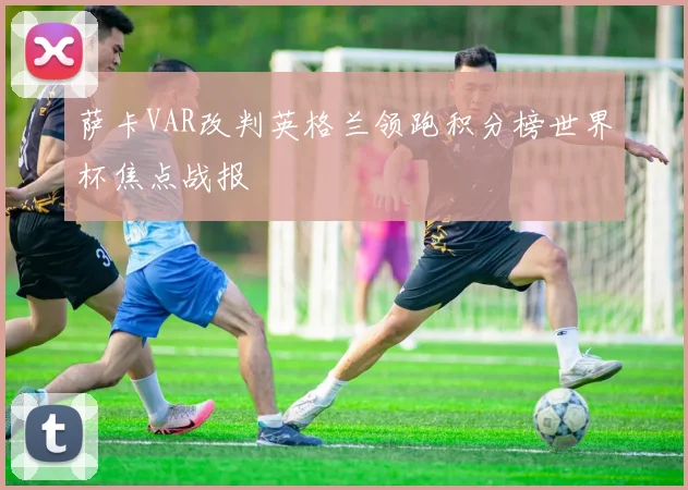 萨卡VAR改判英格兰领跑积分榜世界杯焦点战报