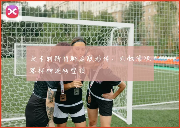 麦卡利斯特脚后跟妙传，利物浦联赛杯神逆转登顶