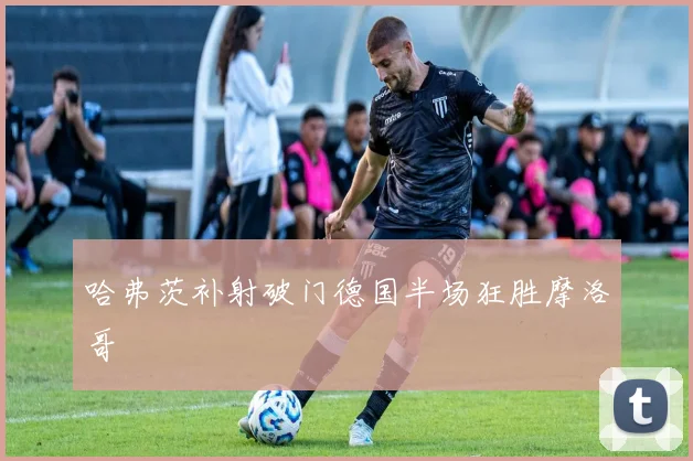 哈弗茨补射破门德国半场狂胜摩洛哥