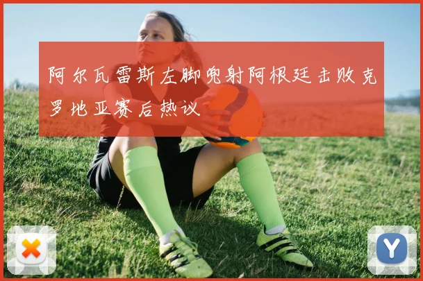 阿尔瓦雷斯左脚兜射阿根廷击败克罗地亚赛后热议