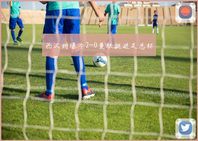 西汉姆爆冷2-0曼联挺进足总杯