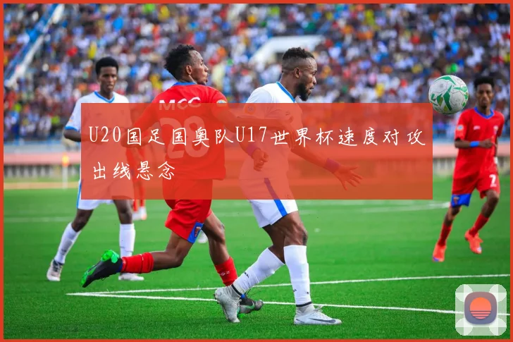 U20国足国奥队U17世界杯速度对攻出线悬念
