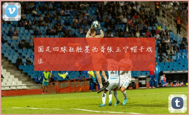 国足四球狂胜墨西哥张玉宁帽子戏法