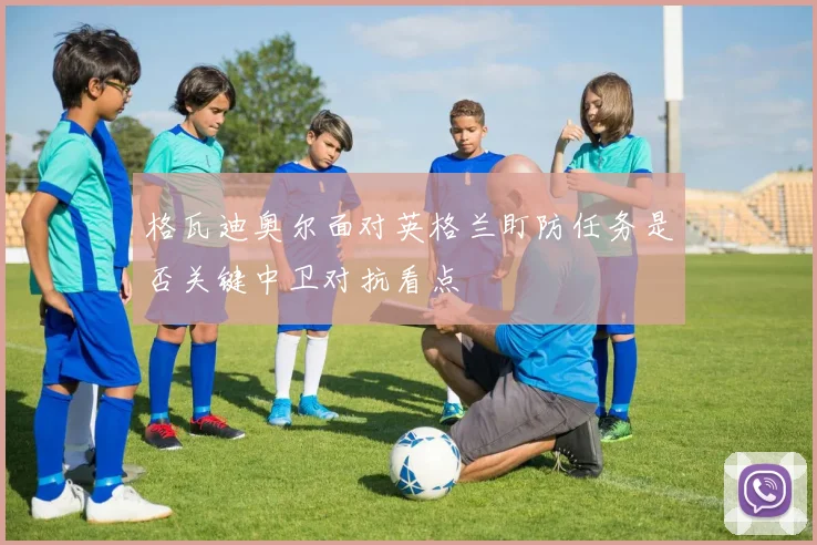 格瓦迪奥尔面对英格兰盯防任务是否关键中卫对抗看点