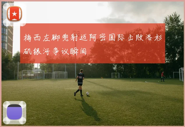 梅西左脚兜射迈阿密国际击败洛杉矶银河争议瞬间