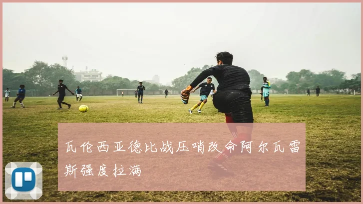 瓦伦西亚德比战压哨改命阿尔瓦雷斯强度拉满
