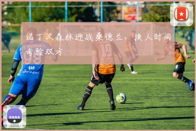 诺丁汉森林迎战桑德兰，换人时间考验双方