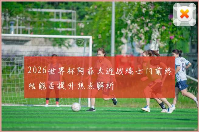 2026世界杯阿菲夫迎战瑞士门前终结能否提升焦点解析