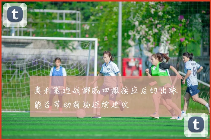 奥利塞迎战挪威回撤接应后的出球能否带动前场连续进攻