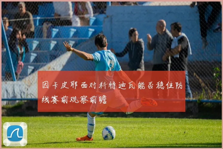 因卡皮耶面对科特迪瓦能否稳住防线赛前观察前瞻