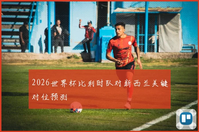 2026世界杯比利时队对新西兰关键对位预测