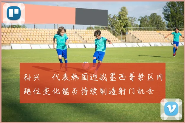 孙兴慜代表韩国迎战墨西哥禁区内跑位变化能否持续制造射门机会
