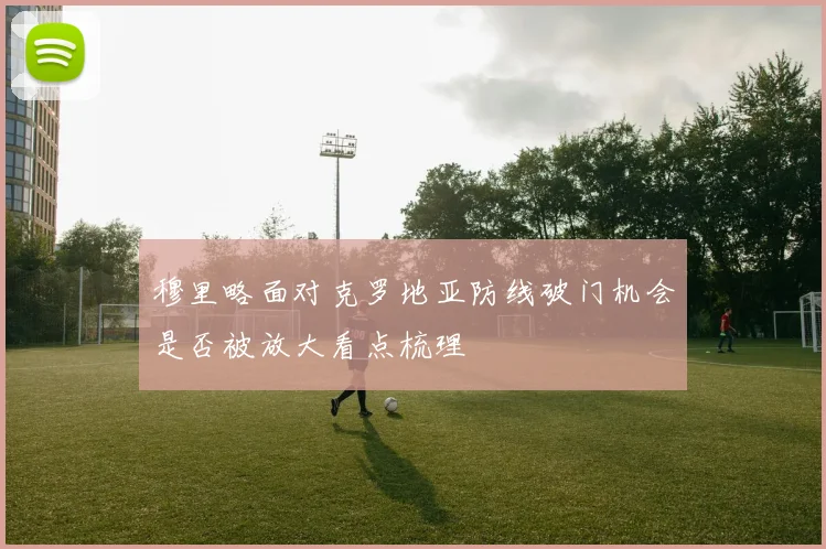 穆里略面对克罗地亚防线破门机会是否被放大看点梳理