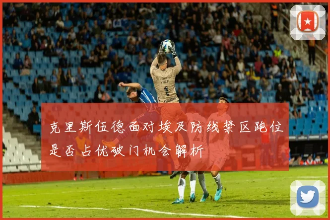 克里斯伍德面对埃及防线禁区跑位是否占优破门机会解析