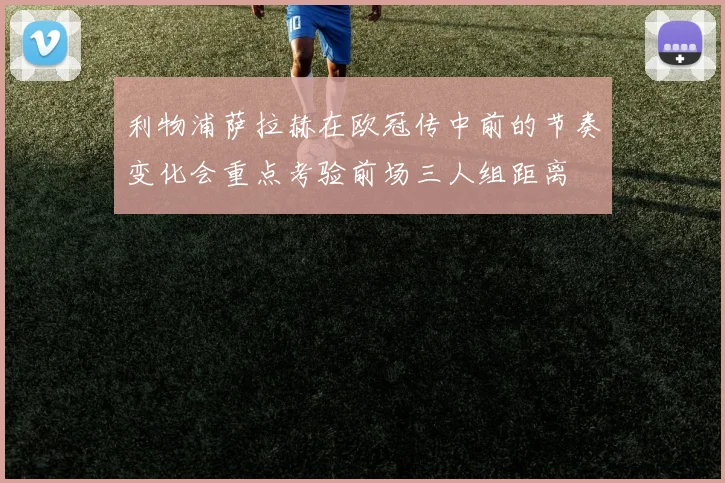 利物浦萨拉赫在欧冠传中前的节奏变化会重点考验前场三人组距离