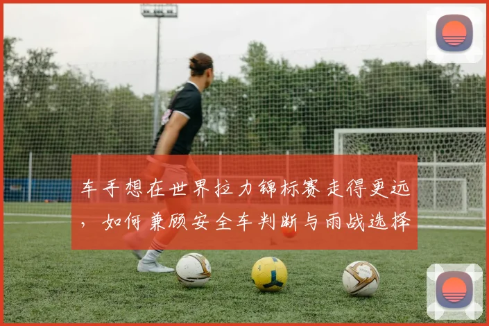 车手想在世界拉力锦标赛走得更远,如何兼顾安全车判断与雨战选择