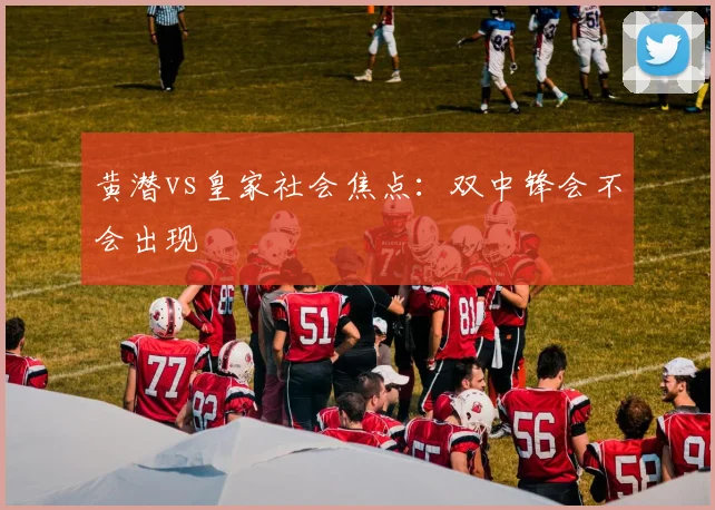 黄潜vs皇家社会焦点：双中锋会不会出现
