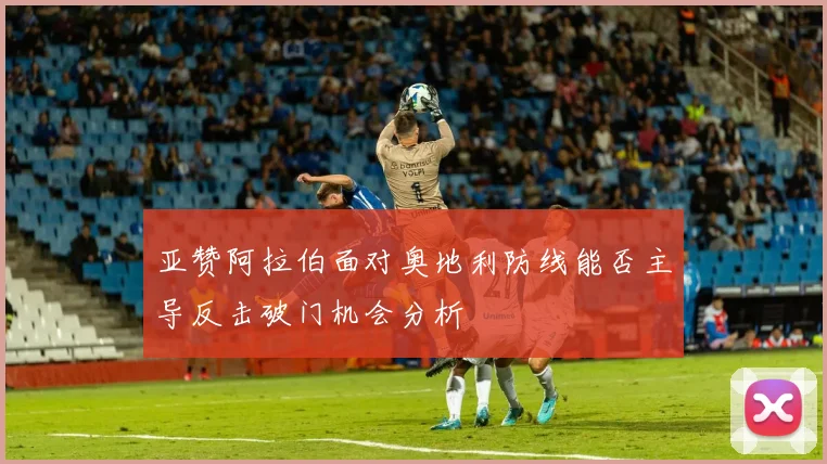 亚赞阿拉伯面对奥地利防线能否主导反击破门机会分析