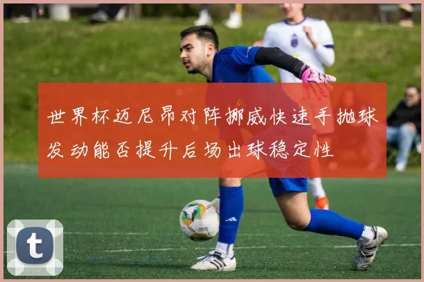 世界杯迈尼昂对阵挪威快速手抛球发动能否提升后场出球稳定性