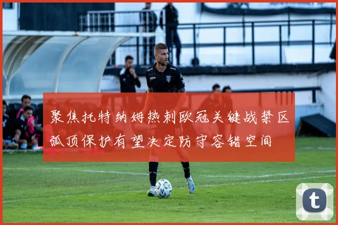 聚焦托特纳姆热刺欧冠关键战禁区弧顶保护有望决定防守容错空间