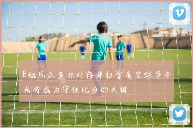 E组厄瓜多尔对阵库拉索高空球争夺或将成为守住比分的关键