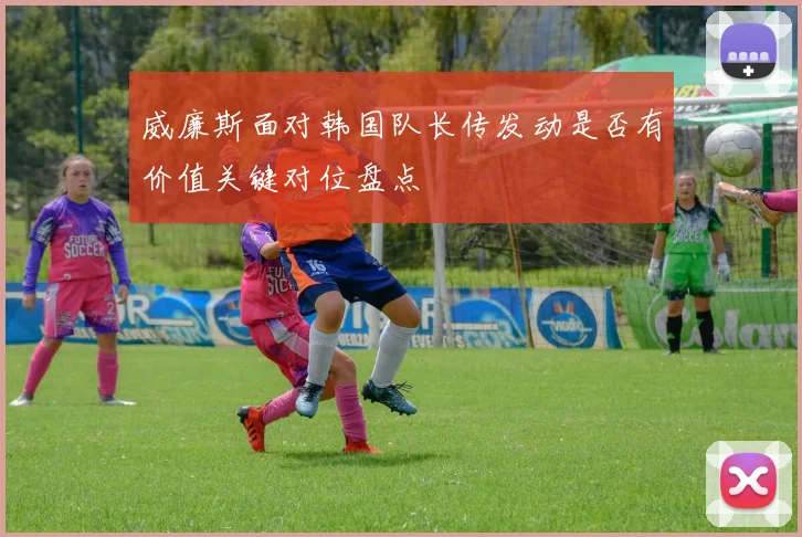 威廉斯面对韩国队长传发动是否有价值关键对位盘点