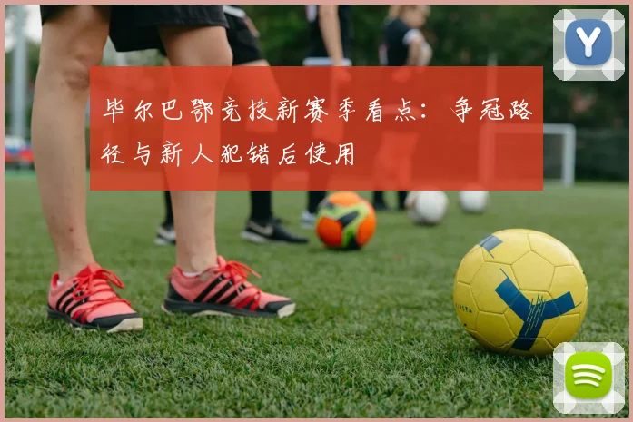 毕尔巴鄂竞技新赛季看点：争冠路径与新人犯错后使用