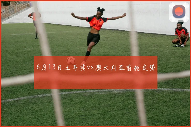 6月13日土耳其vs澳大利亚首轮走势