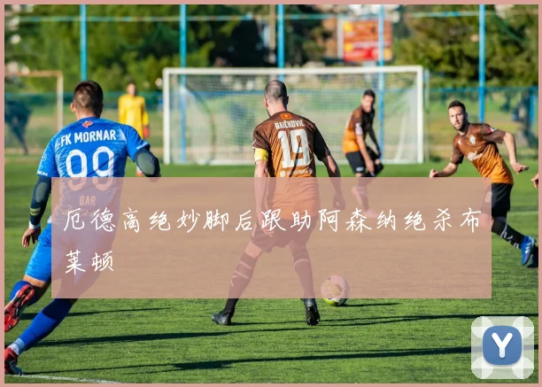 厄德高绝妙脚后跟助阿森纳绝杀布莱顿