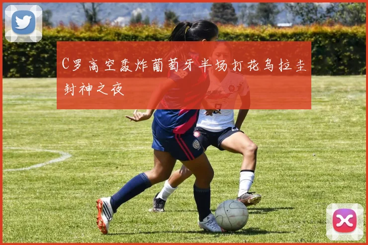 C罗高空轰炸葡萄牙半场打花乌拉圭封神之夜