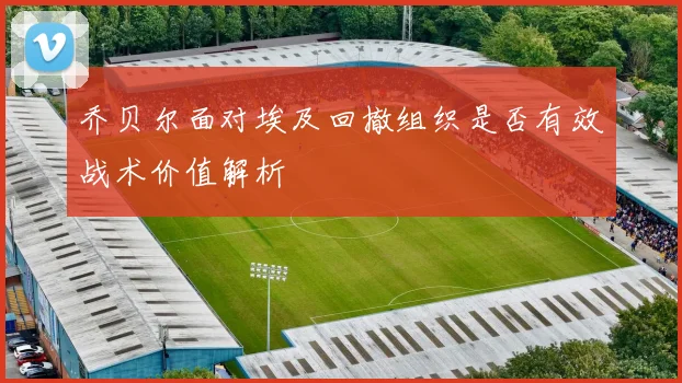 乔贝尔面对埃及回撤组织是否有效战术价值解析