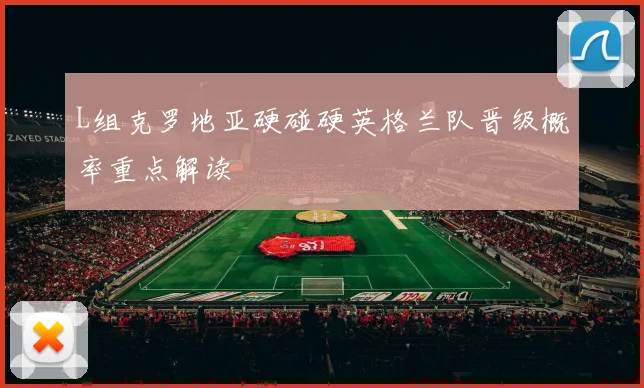 L组克罗地亚硬碰硬英格兰队晋级概率重点解读