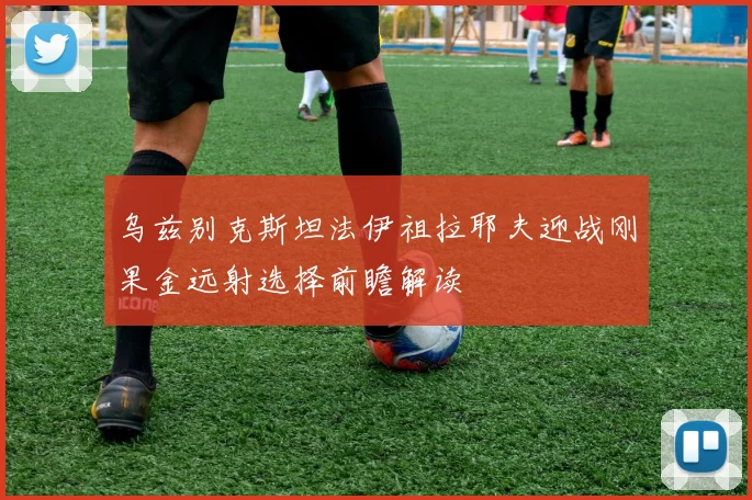 乌兹别克斯坦法伊祖拉耶夫迎战刚果金远射选择前瞻解读