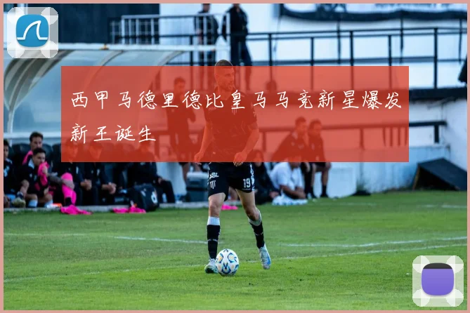 西甲马德里德比皇马马竞新星爆发新王诞生