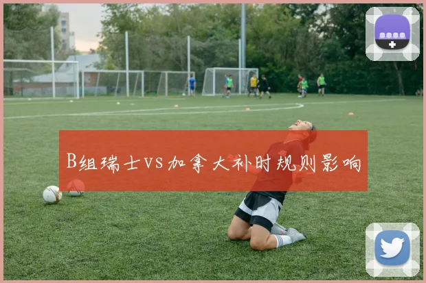 B组瑞士vs加拿大补时规则影响