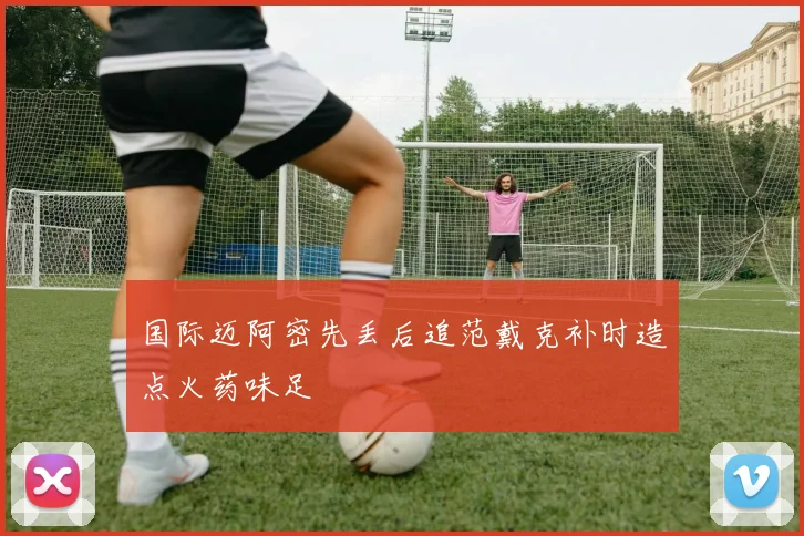国际迈阿密先丢后追范戴克补时造点火药味足