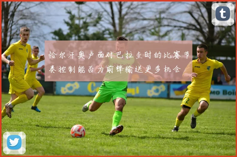 恰尔汗奥卢面对巴拉圭时的比赛节奏控制能否为前锋输送更多机会
