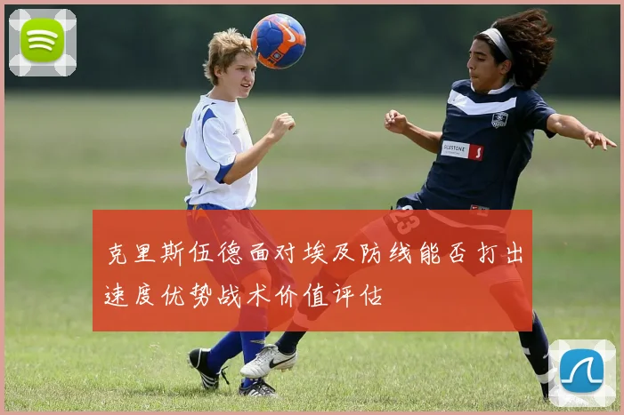 克里斯伍德面对埃及防线能否打出速度优势战术价值评估
