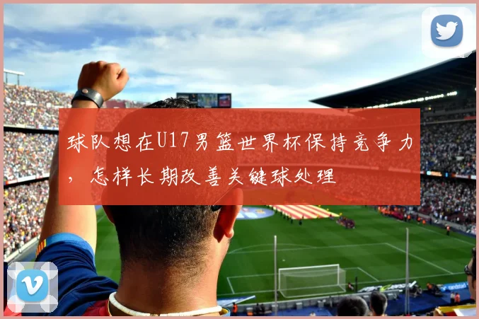球队想在U17男篮世界杯保持竞争力,怎样长期改善关键球处理