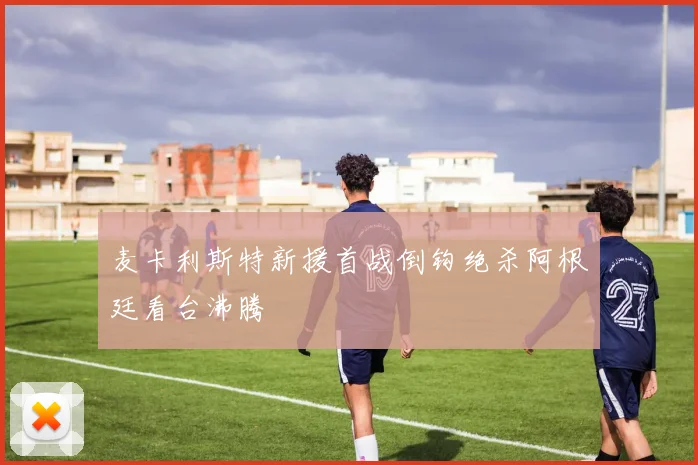 麦卡利斯特新援首战倒钩绝杀阿根廷看台沸腾