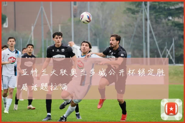亚特兰大联奥兰多城公开杯锁定胜局话题拉满