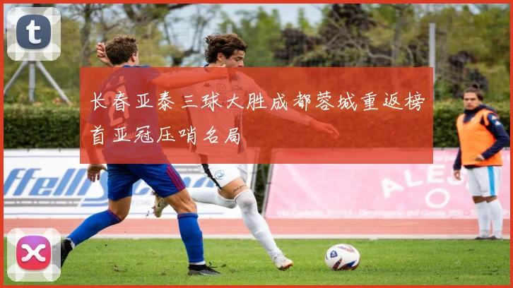 长春亚泰三球大胜成都蓉城重返榜首亚冠压哨名局